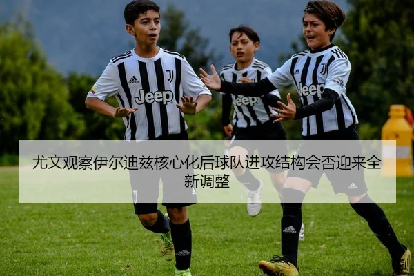 尤文观察伊尔迪兹核心化后球队进攻结构会否迎来全新调整