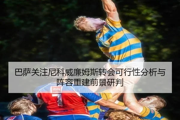 巴萨关注尼科威廉姆斯转会可行性分析与阵容重建前景研判