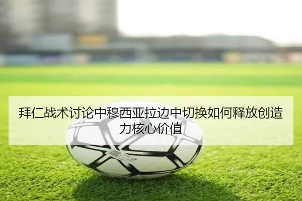 拜仁战术讨论中穆西亚拉边中切换如何释放创造力核心价值
