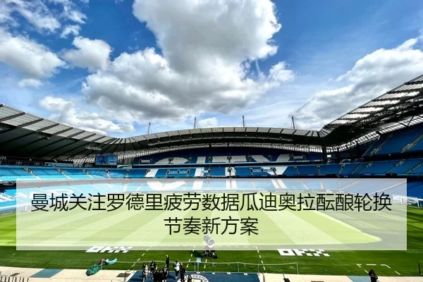 曼城关注罗德里疲劳数据瓜迪奥拉酝酿轮换节奏新方案